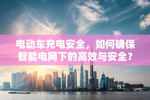 电动车充电安全，如何确保智能电网下的高效与安全？