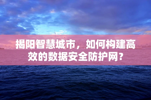 揭阳智慧城市，如何构建高效的数据安全防护网？