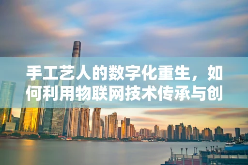 手工艺人的数字化重生，如何利用物联网技术传承与创新？