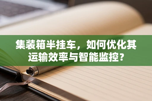集装箱半挂车，如何优化其运输效率与智能监控？