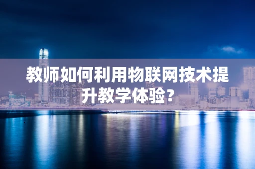 教师如何利用物联网技术提升教学体验？