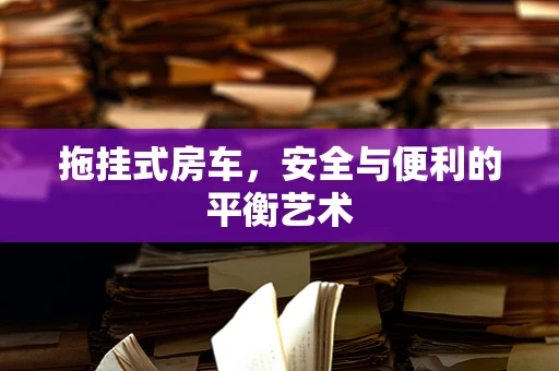 拖挂式房车，安全与便利的平衡艺术