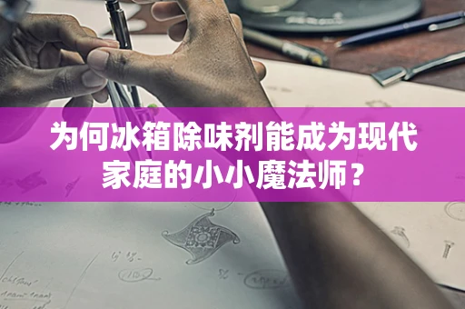 为何冰箱除味剂能成为现代家庭的小小魔法师？