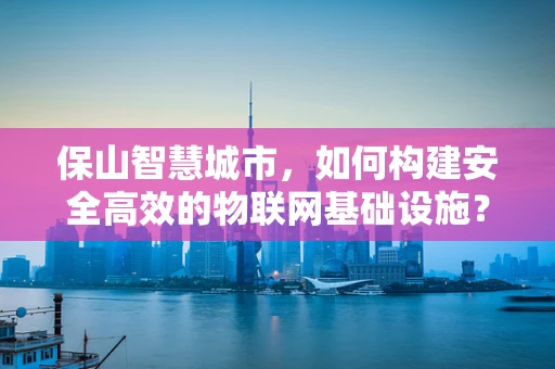 保山智慧城市，如何构建安全高效的物联网基础设施？