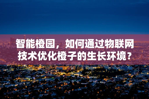 智能橙园，如何通过物联网技术优化橙子的生长环境？