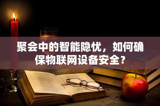 聚会中的智能隐忧，如何确保物联网设备安全？