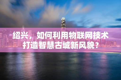 绍兴，如何利用物联网技术打造智慧古城新风貌？