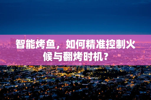 智能烤鱼，如何精准控制火候与翻烤时机？
