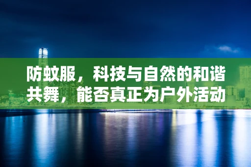 防蚊服，科技与自然的和谐共舞，能否真正为户外活动保驾护航？