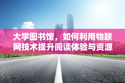 大学图书馆，如何利用物联网技术提升阅读体验与资源管理？