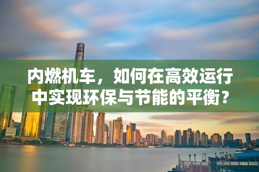 内燃机车，如何在高效运行中实现环保与节能的平衡？