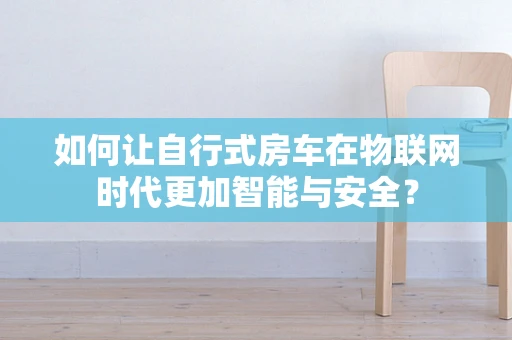 如何让自行式房车在物联网时代更加智能与安全？