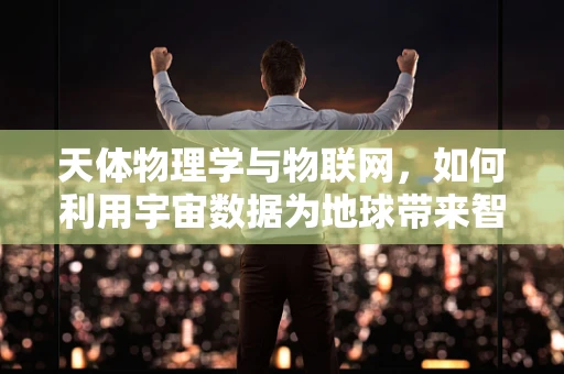 天体物理学与物联网，如何利用宇宙数据为地球带来智能变革？