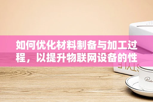 如何优化材料制备与加工过程，以提升物联网设备的性能与耐用性？