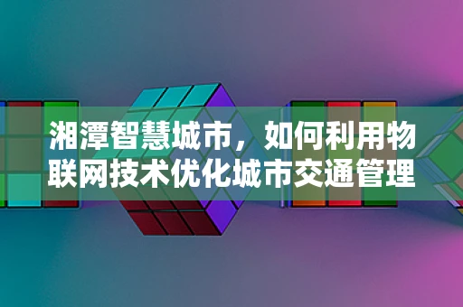 湘潭智慧城市，如何利用物联网技术优化城市交通管理？