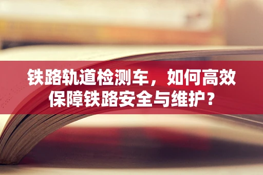铁路轨道检测车，如何高效保障铁路安全与维护？