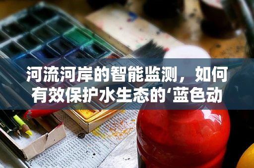 河流河岸的智能监测，如何有效保护水生态的‘蓝色动脉’？