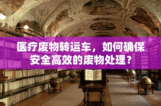 医疗废物转运车，如何确保安全高效的废物处理？