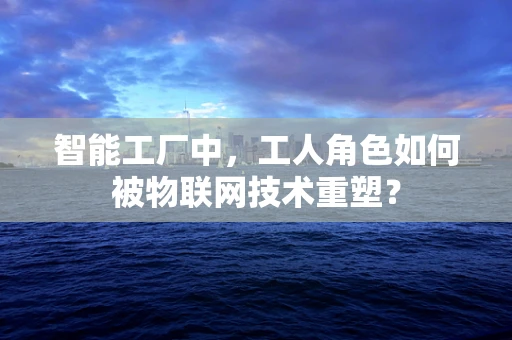 智能工厂中，工人角色如何被物联网技术重塑？