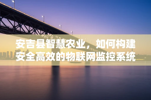 安吉县智慧农业，如何构建安全高效的物联网监控系统？
