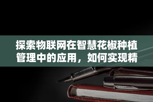 探索物联网在智慧花椒种植管理中的应用，如何实现精准监控与高效管理？