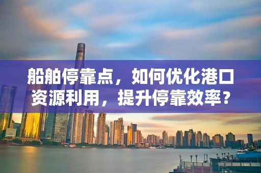 船舶停靠点，如何优化港口资源利用，提升停靠效率？