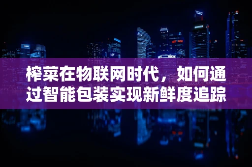 榨菜在物联网时代，如何通过智能包装实现新鲜度追踪？