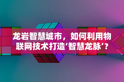 龙岩智慧城市，如何利用物联网技术打造‘智慧龙脉’？