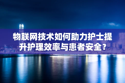 物联网技术如何助力护士提升护理效率与患者安全？