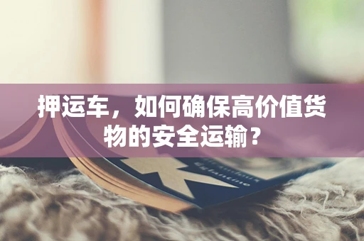 押运车，如何确保高价值货物的安全运输？