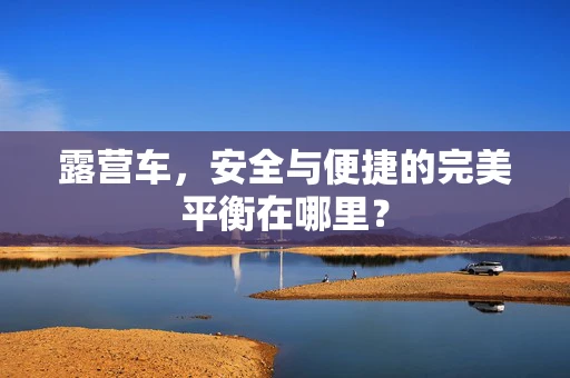 露营车，安全与便捷的完美平衡在哪里？