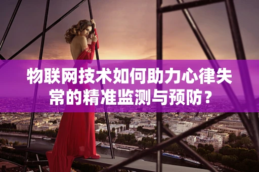 物联网技术如何助力心律失常的精准监测与预防？