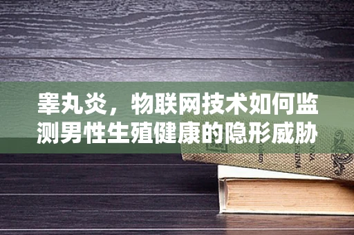 睾丸炎，物联网技术如何监测男性生殖健康的隐形威胁？