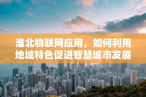 淮北物联网应用，如何利用地域特色促进智慧城市发展？