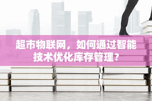 超市物联网，如何通过智能技术优化库存管理？