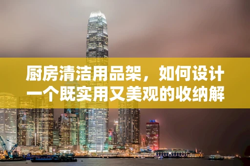 厨房清洁用品架，如何设计一个既实用又美观的收纳解决方案？