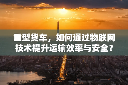 重型货车，如何通过物联网技术提升运输效率与安全？