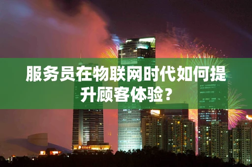 服务员在物联网时代如何提升顾客体验？