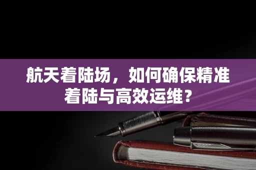 航天着陆场，如何确保精准着陆与高效运维？