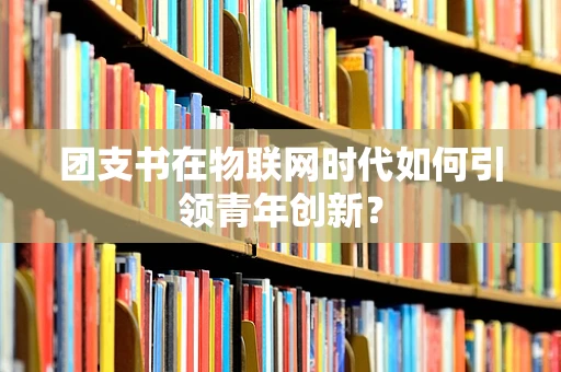 团支书在物联网时代如何引领青年创新？