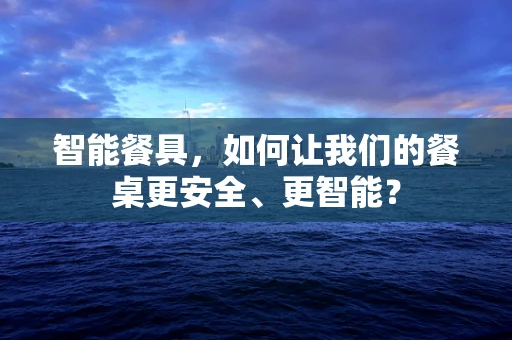 智能餐具，如何让我们的餐桌更安全、更智能？