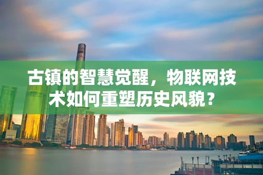 古镇的智慧觉醒，物联网技术如何重塑历史风貌？