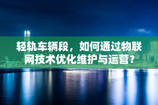 轻轨车辆段，如何通过物联网技术优化维护与运营？