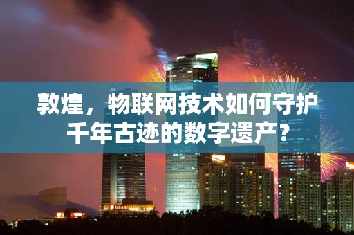 敦煌，物联网技术如何守护千年古迹的数字遗产？