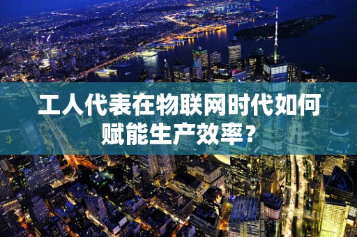 工人代表在物联网时代如何赋能生产效率？