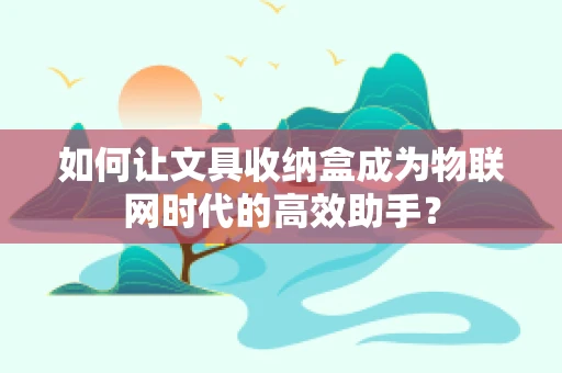 如何让文具收纳盒成为物联网时代的高效助手？