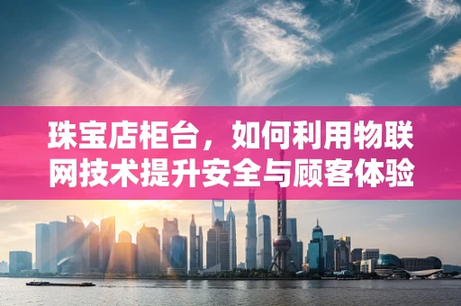 珠宝店柜台，如何利用物联网技术提升安全与顾客体验？