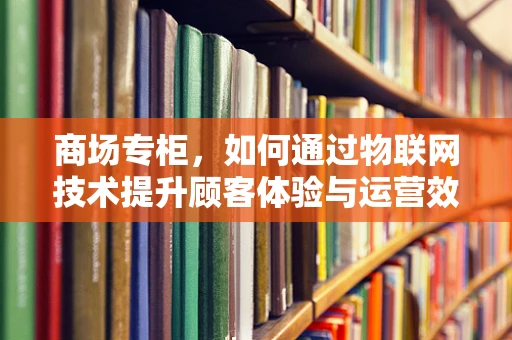 商场专柜，如何通过物联网技术提升顾客体验与运营效率？
