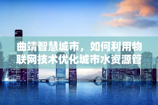 曲靖智慧城市，如何利用物联网技术优化城市水资源管理？