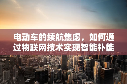 电动车的续航焦虑，如何通过物联网技术实现智能补能？